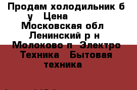 Продам холодильник б/у › Цена ­ 5 000 - Московская обл., Ленинский р-н, Молоково п. Электро-Техника » Бытовая техника   